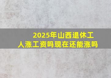 2025年山西退休工人涨工资吗现在还能涨吗