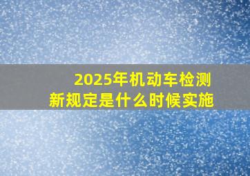 2025年机动车检测新规定是什么时候实施