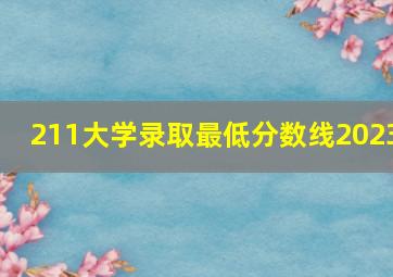 211大学录取最低分数线2023