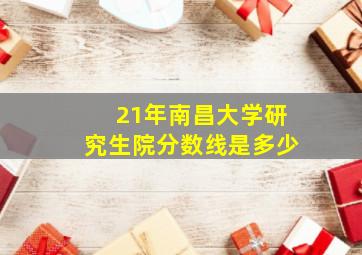 21年南昌大学研究生院分数线是多少