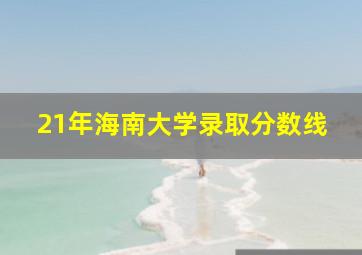 21年海南大学录取分数线