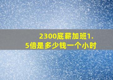 2300底薪加班1.5倍是多少钱一个小时