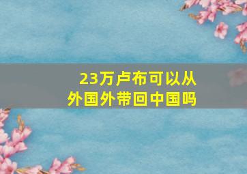 23万卢布可以从外国外带回中国吗