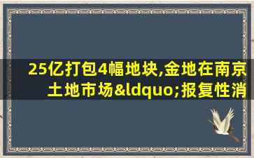 25亿打包4幅地块,金地在南京土地市场“报复性消费”