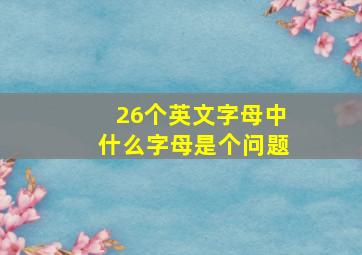 26个英文字母中什么字母是个问题