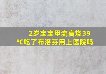 2岁宝宝甲流高烧39℃吃了布洛芬用上医院吗