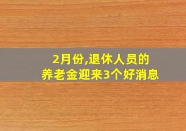 2月份,退休人员的养老金迎来3个好消息