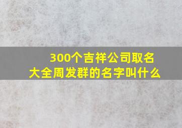 300个吉祥公司取名大全周发群的名字叫什么