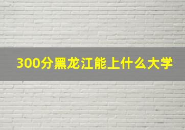 300分黑龙江能上什么大学