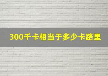 300千卡相当于多少卡路里