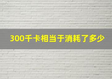 300千卡相当于消耗了多少