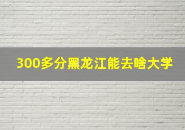 300多分黑龙江能去啥大学