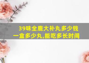 39味全鹿大补丸多少钱一盒多少丸,能吃多长时间