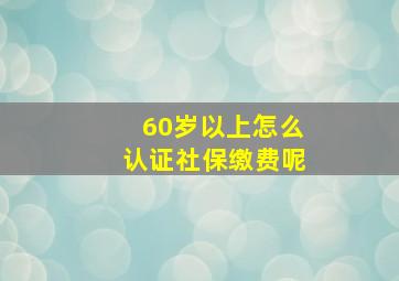 60岁以上怎么认证社保缴费呢