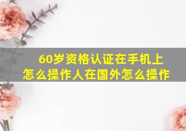 60岁资格认证在手机上怎么操作人在国外怎么操作