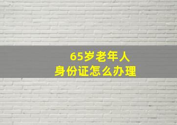 65岁老年人身份证怎么办理