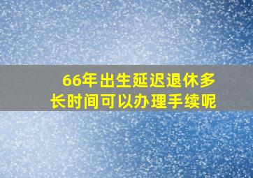 66年出生延迟退休多长时间可以办理手续呢