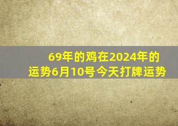 69年的鸡在2024年的运势6月10号今天打牌运势