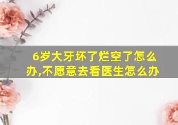 6岁大牙坏了烂空了怎么办,不愿意去看医生怎么办