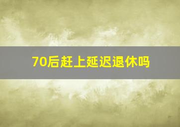 70后赶上延迟退休吗