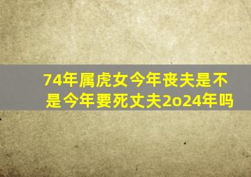 74年属虎女今年丧夫是不是今年要死丈夫2o24年吗