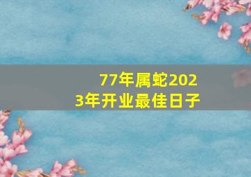 77年属蛇2023年开业最佳日子