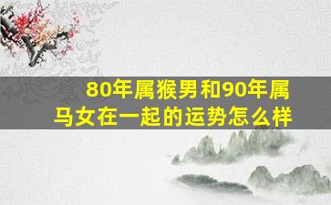 80年属猴男和90年属马女在一起的运势怎么样