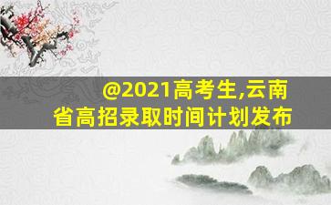 @2021高考生,云南省高招录取时间计划发布