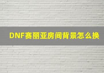 DNF赛丽亚房间背景怎么换