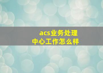 acs业务处理中心工作怎么样