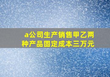 a公司生产销售甲乙两种产品固定成本三万元