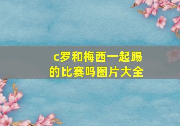 c罗和梅西一起踢的比赛吗图片大全