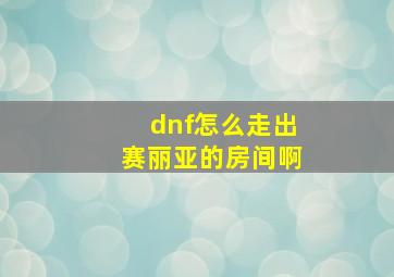 dnf怎么走出赛丽亚的房间啊