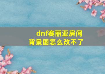 dnf赛丽亚房间背景图怎么改不了