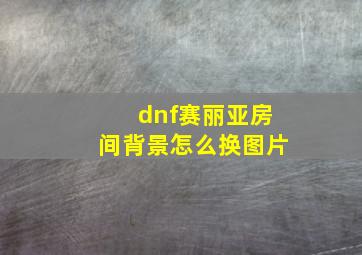 dnf赛丽亚房间背景怎么换图片