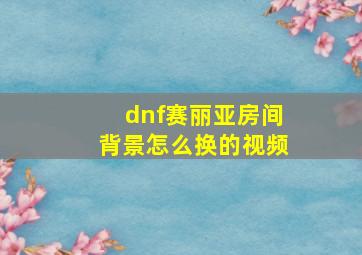 dnf赛丽亚房间背景怎么换的视频