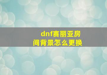 dnf赛丽亚房间背景怎么更换