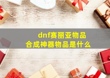 dnf赛丽亚物品合成神器物品是什么