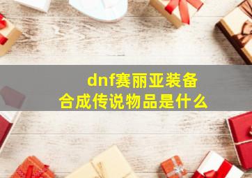 dnf赛丽亚装备合成传说物品是什么