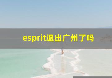 esprit退出广州了吗