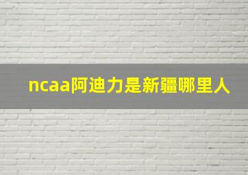 ncaa阿迪力是新疆哪里人