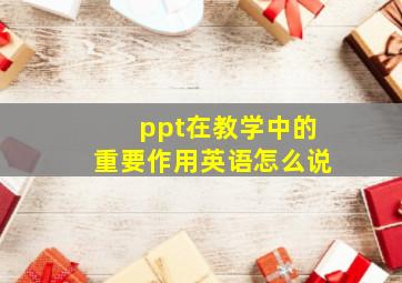 ppt在教学中的重要作用英语怎么说