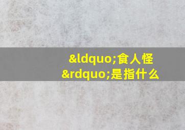 “食人怪”是指什么