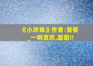 《小珍珠》作者:饕餮_一响贪欢,超甜!!