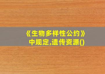 《生物多样性公约》中规定,遗传资源()