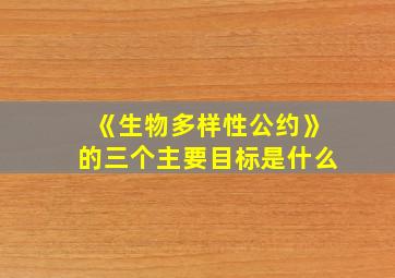 《生物多样性公约》的三个主要目标是什么