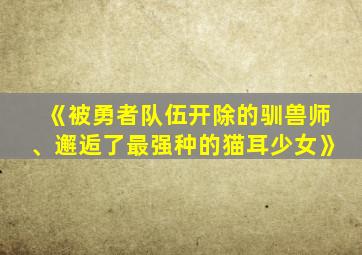 《被勇者队伍开除的驯兽师、邂逅了最强种的猫耳少女》