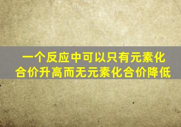 一个反应中可以只有元素化合价升高而无元素化合价降低