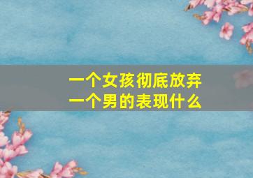 一个女孩彻底放弃一个男的表现什么