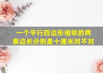 一个平行四边形相邻的两条边长分别是十厘米对不对